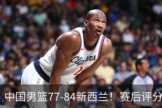 中国男篮77-84新西兰！赛后评分：4人满分 3人优秀 1人7中0严重拉胯